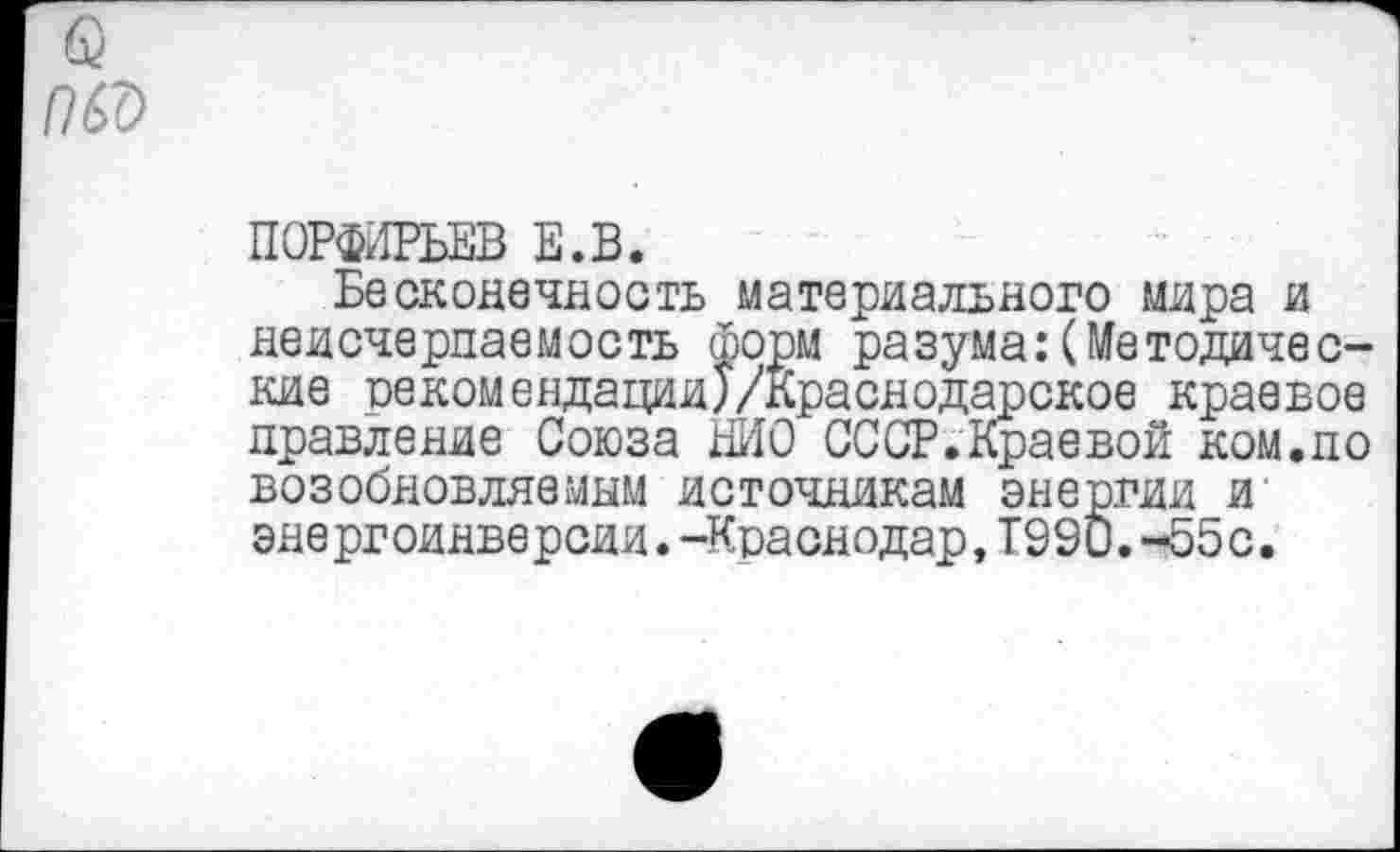 ﻿ПОРФИРЬЕВ Е.В.
Бесконечность материального мира и неисчерпаемость форм разума:(Методические рекомендации)/Краснодарское краевое правление Союза ШО СССР.Краевой ком.по возобновляемым источникам энергии и энергоинверсии.-Краснодар,Т99и.-55с.